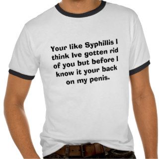Your like Syphillis I think Ive gotten rid of yTee Shirts