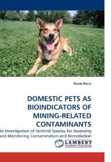 DOMESTIC PETS AS BIOINDICATORS OF MINING RELATED CONTAMINANTS An Investigation of Sentinel Species for Assessing and Monitoring Contamination and Remediation (9783838327570) Stacie Barry Books