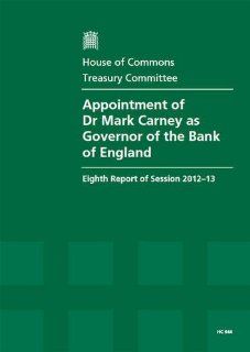 Appointment of Dr Mark Carney As Governor of the Bank of England (Eighth Report of Session 2012 13   Report, Together With Formal Minutes, Oral and Written Evidence) Great Britain Parliament House of Commons Treasury Committee, Andrew Tyrie 9780215056