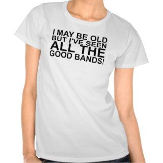 I MAY BE OLD, BUT I'VE SEEN ALL THE GOOD BANDS SH T SHIRTS