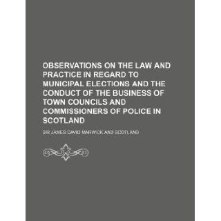 Observations on the Law and Practice in Regard to Municipal Elections and the Conduct of the Business of Town Councils and Commissioners of Police in James David Marwick 9781130907421 Books