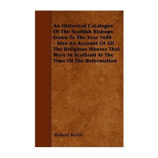 An Historical Catalogue Of The Scottish Bishops Down To The Year 1688   Also An Account Of All The Religious Houses That Were In Scotland At The Time Of The Reformation (Paperback)   Common By (author) Robert Keith 0884643046621 Books