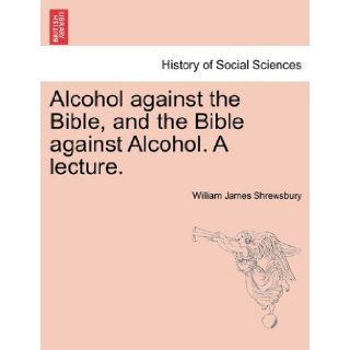 Alcohol against the Bible, and the Bible against Alcohol. A lecture. William James Shrewsbury 9781240915538 Books