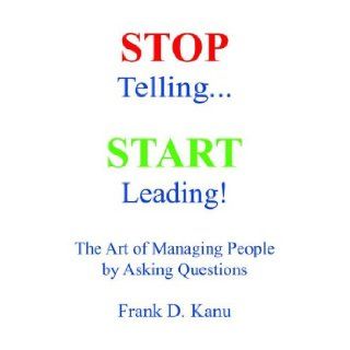 Stop Telling. Start Leading The Art of Managing People by Asking Questions Kanu D. Frank, A Milite George, Jay D Olivier 9780977405602 Books
