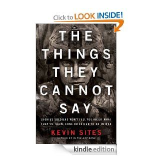 The Things They Cannot Say Stories Soldiers Won't Tell You About What They've Seen, Done or Failed to Do in War eBook Kevin Sites Kindle Store