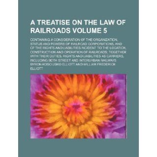 A treatise on the law of railroads Volume 5; containing a consideration of the organization, status and powers of railroad corporations, and of theand operation of railroads together with thei Byron Kosciusko Elliott 9781236067357 Books