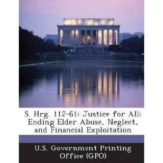S. Hrg. 112 61 Justice for All Ending Elder Abuse, Neglect, and Financial Exploitation U. S. Government Printing Office (Gpo) 9781289318765 Books