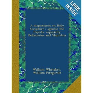 A disputation on Holy Scripture  against the Papists, especially Bellarmine and Stapleton William Whitaker, William Fitzgerald Books