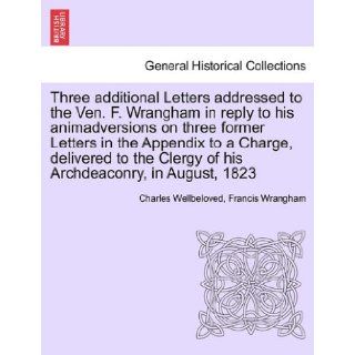 Three additional Letters addressed to the Ven. F. Wrangham in reply to his animadversions on three former Letters in the Appendix to a Charge,Clergy of his Archdeaconry, in August, 1823 Charles Wellbeloved, Francis Wrangham 9781241400958 Books