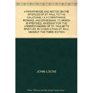 A PARAPHRASE AND NOTES ON THE EPISTLES OF ST. PAUL TO THE GALATIANS, I & II CORINTHIANS, ROMANS, AND EPHESIANS. TO WHICH IS PREFIXED, AN ESSAY FOR THE UNDERSTANDING OF ST. PAULS EPISTLES, BY CONSULTING ST. PAUL HIMSELF. THE THIRD EDITION JOHN LOCKE 
