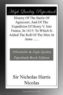 History Of The Battle Of Agincourt, And Of The Expedition Of Henry V. Into France, In 1415 To Which Is Added The Roll Of The Men At Arms Sir Nicholas Harris Nicolas Books
