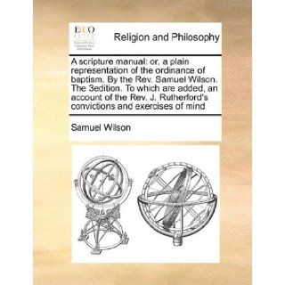 A scripture manual or, a plain representation of the ordinance of baptism. By the Rev. Samuel Wilson. The 3edition. To which are added, an accountconvictions and exercises of mind Samuel Wilson 9781170173367 Books
