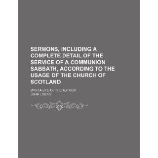Sermons, Including a Complete Detail of the Service of a Communion Sabbath, According to the Usage of the Church of Scotland; With a Life of the Author John Logan 9781151037312 Books