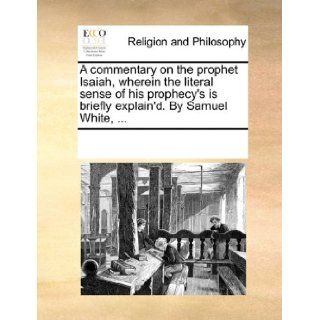 A commentary on the prophet Isaiah, wherein the literal sense of his prophecy's is briefly explain'd. By Samuel White, See Notes Multiple Contributors 9781170299203 Books
