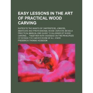 Easy lessons in the art of practical wood carving; suited to the wants of carpenters, joiners, amateurs and professional wood carvers being aan essay on the principles of design for c Frederick Thomas Hodgson 9781231219935 Books