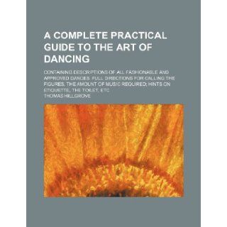 A complete practical guide to the art of dancing; Containing descriptions of all fashionable and approved dances, full directions for calling therequired hints on etiquette, the toilet, etc Thomas Hillgrove 9781236314826 Books