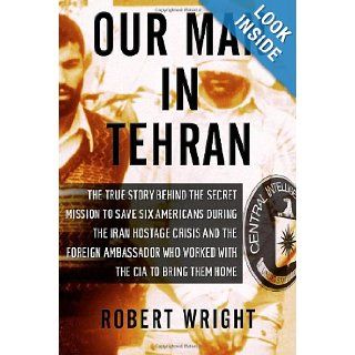 Our Man in Tehran The True Story Behind the Secret Mission to Save Six Americans during the Iran Hostage Crisis & the Foreign Ambassador Who Worked w/the CIA to Bring Them Home Robert Wright 9781590514139 Books