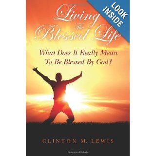 Living The Blessed Life What Does It Really Mean To Be Blessed By God? Clinton M. Lewis 9780615693422 Books