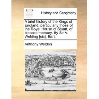 A brief history of the Kings of England, particularly those of the Royal House of Stuart, of blessed memory. By Sir A. Welding [sic], Bart. Anthony Weldon 9781140884033 Books