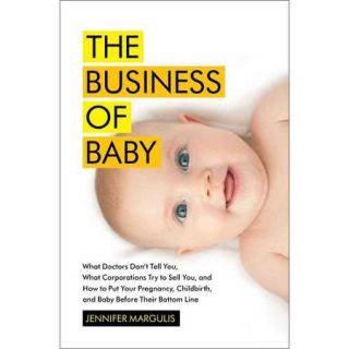 The Business of Baby What Doctors Don't Tell You, What Corporations Try to Sell You, and How to Put Your Pregnancy, Childbirth, and Baby Before Their Bottom Line