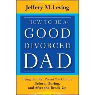 How to Be a Good Divorced Dad Being the Best Parent You Can Be Before, During and After the Break Up