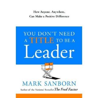 You Don't Need a Title to Be a Leader How Anyone, Anywhere, Can Make a Positive Difference