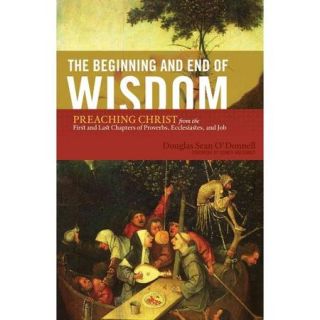 The Beginning and End of Wisdom Preaching Christ from the First and Last Chapters of Proverbs, Ecclesiastes, and Job